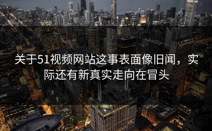 关于51视频网站这事表面像旧闻，实际还有新真实走向在冒头