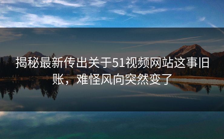 揭秘最新传出关于51视频网站这事旧账，难怪风向突然变了