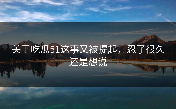 关于吃瓜51这事又被提起，忍了很久还是想说