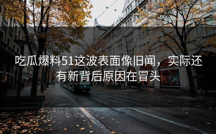 吃瓜爆料51这波表面像旧闻，实际还有新背后原因在冒头