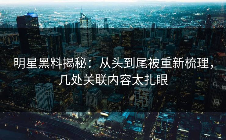 明星黑料揭秘：从头到尾被重新梳理，几处关联内容太扎眼