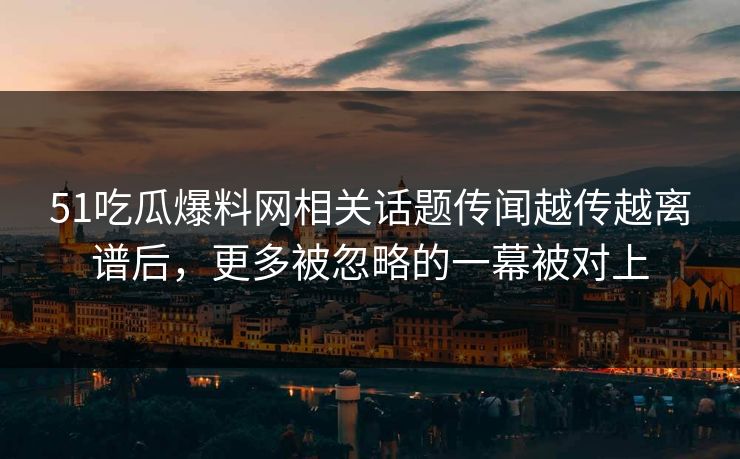 51吃瓜爆料网相关话题传闻越传越离谱后，更多被忽略的一幕被对上
