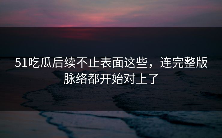 51吃瓜后续不止表面这些，连完整版脉络都开始对上了