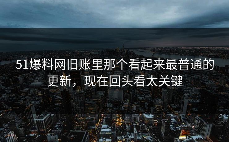 51爆料网旧账里那个看起来最普通的更新，现在回头看太关键