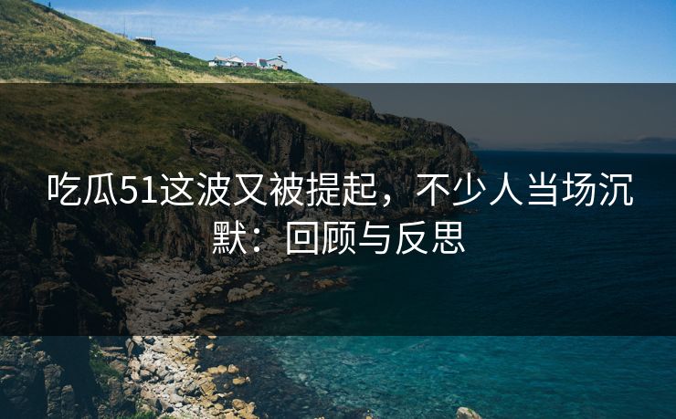 吃瓜51这波又被提起，不少人当场沉默：回顾与反思