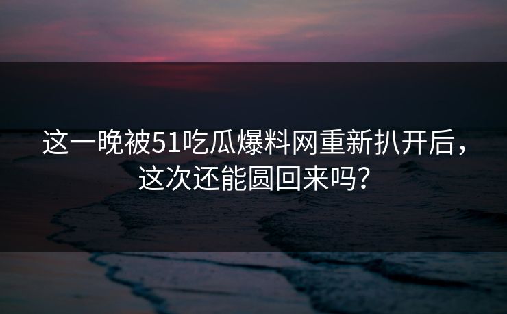 这一晚被51吃瓜爆料网重新扒开后，这次还能圆回来吗？