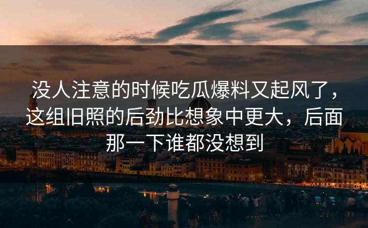 没人注意的时候吃瓜爆料又起风了，这组旧照的后劲比想象中更大，后面那一下谁都没想到