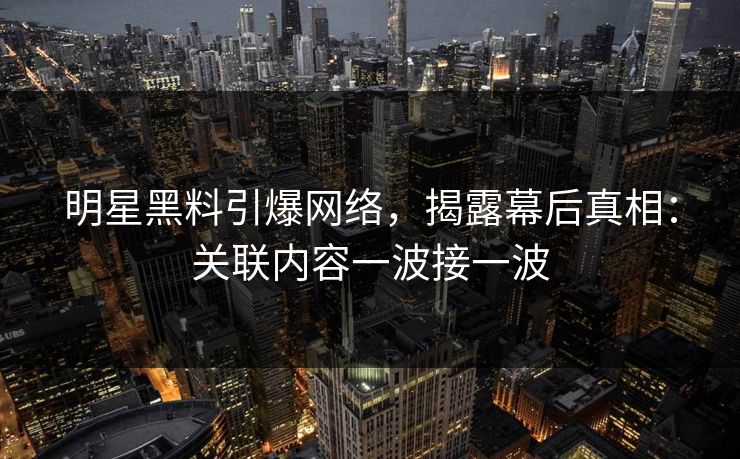 明星黑料引爆网络，揭露幕后真相：关联内容一波接一波