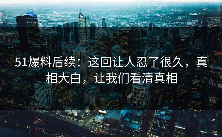 51爆料后续：这回让人忍了很久，真相大白，让我们看清真相