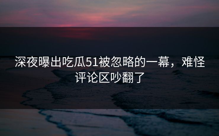 深夜曝出吃瓜51被忽略的一幕，难怪评论区吵翻了