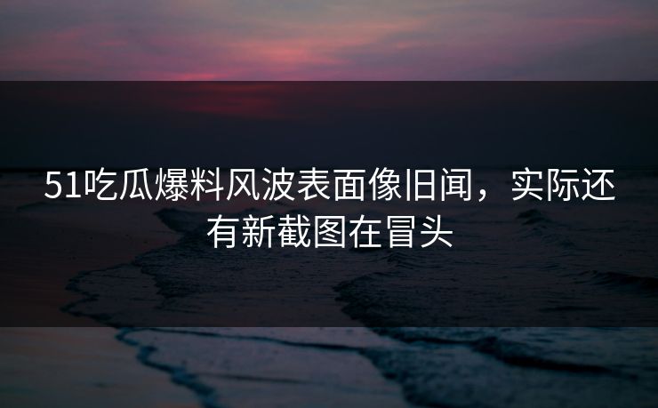 51吃瓜爆料风波表面像旧闻，实际还有新截图在冒头