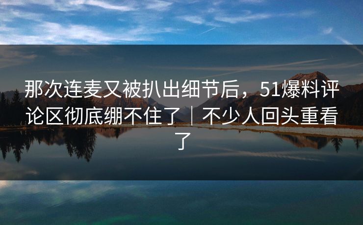 那次连麦又被扒出细节后,51爆料评论区彻底绷不住了|不少人回头重看了 那次连麦又被扒出细节后,51爆料评论区彻底绷不住了|不少人回头重看了